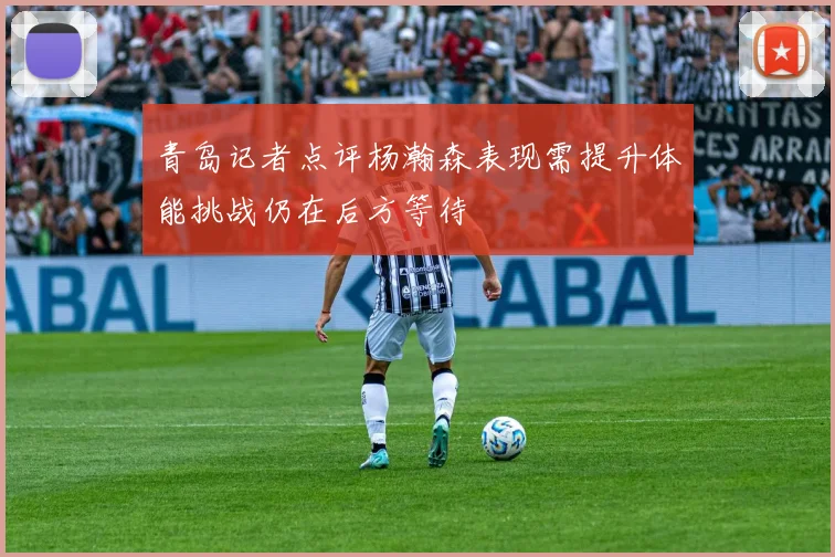 青岛记者点评杨瀚森表现需提升体能挑战仍在后方等待