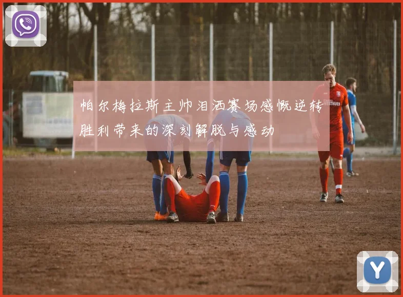 帕尔梅拉斯主帅泪洒赛场感慨逆转胜利带来的深刻解脱与感动
