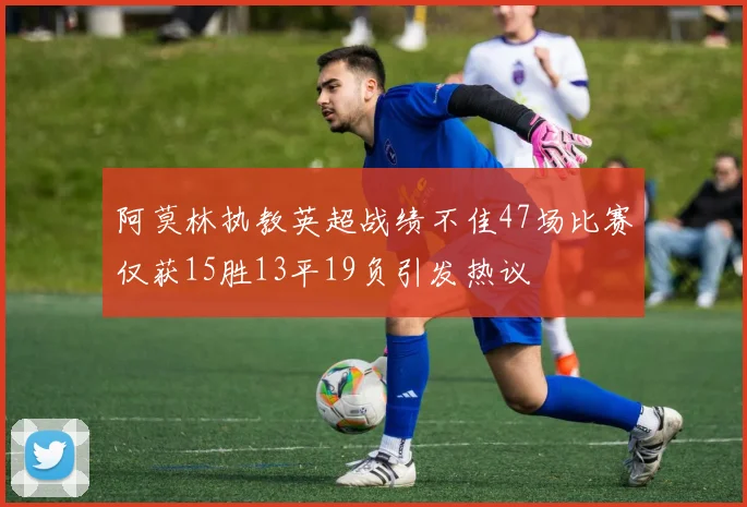 阿莫林执教英超战绩不佳47场比赛仅获15胜13平19负引发热议