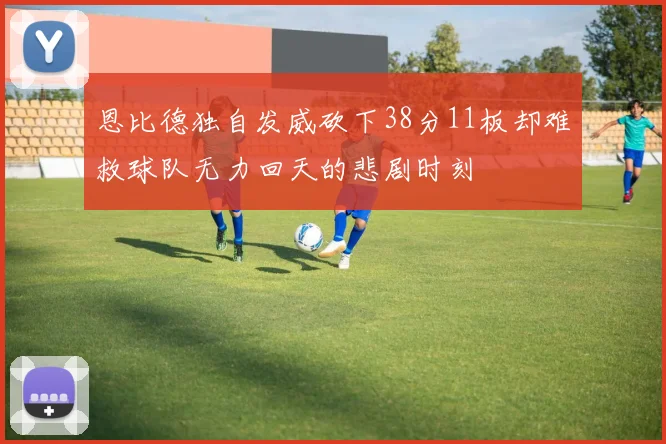 恩比德独自发威砍下38分11板却难救球队无力回天的悲剧时刻