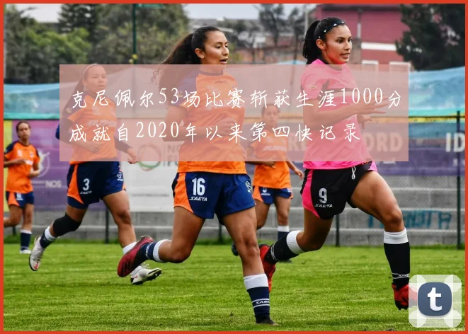 克尼佩尔53场比赛斩获生涯1000分成就自2020年以来第四快记录