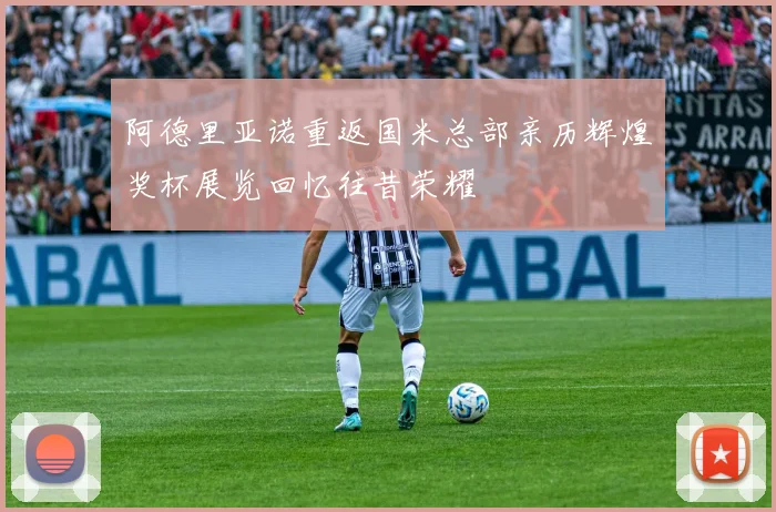 阿德里亚诺重返国米总部亲历辉煌奖杯展览回忆往昔荣耀