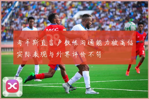 考辛斯直言卢教练沟通能力被高估实际表现与外界评价不符