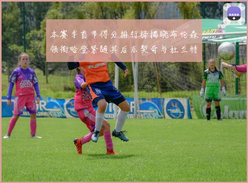 本赛季首节得分排行榜揭晓布伦森领衔哈登紧随其后东契奇与杜兰特表现不俗