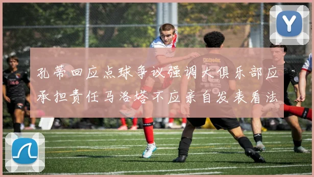 孔蒂回应点球争议强调大俱乐部应承担责任马洛塔不应亲自发表看法