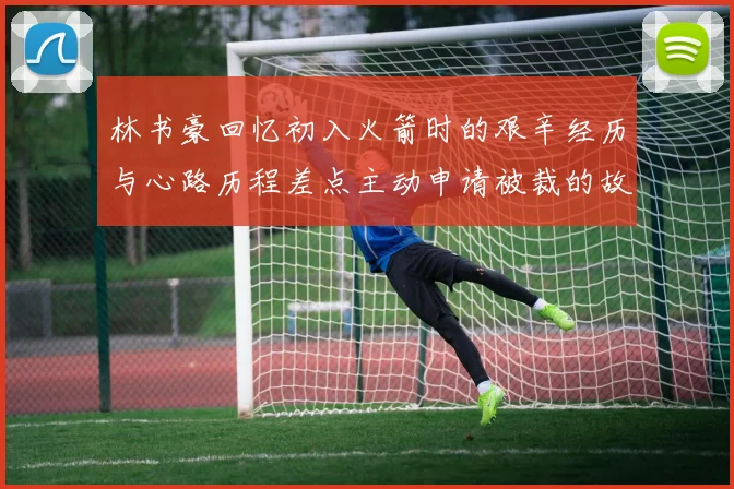 林书豪回忆初入火箭时的艰辛经历与心路历程差点主动申请被裁的故事