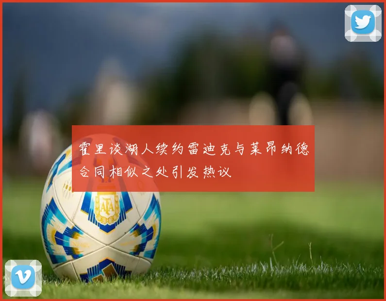 霍里谈湖人续约雷迪克与莱昂纳德合同相似之处引发热议