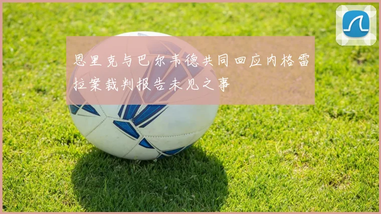 恩里克与巴尔韦德共同回应内格雷拉案裁判报告未见之事