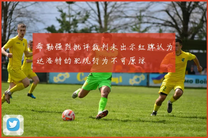 希勒强烈批评裁判未出示红牌认为达洛特的犯规行为不可原谅