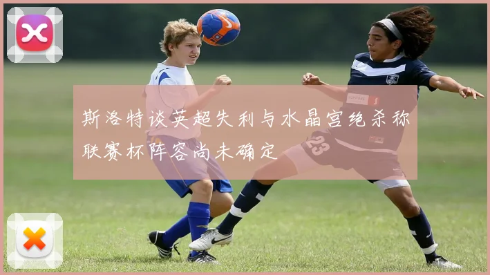斯洛特谈英超失利与水晶宫绝杀称联赛杯阵容尚未确定