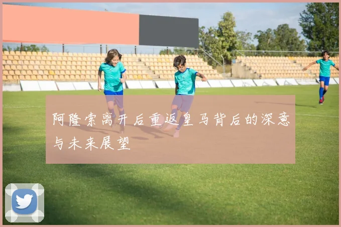 阿隆索离开后重返皇马背后的深意与未来展望