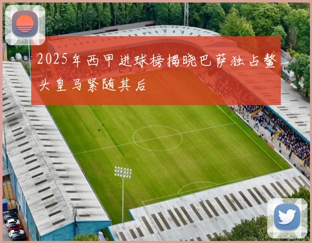 2025年西甲进球榜揭晓巴萨独占鳌头皇马紧随其后