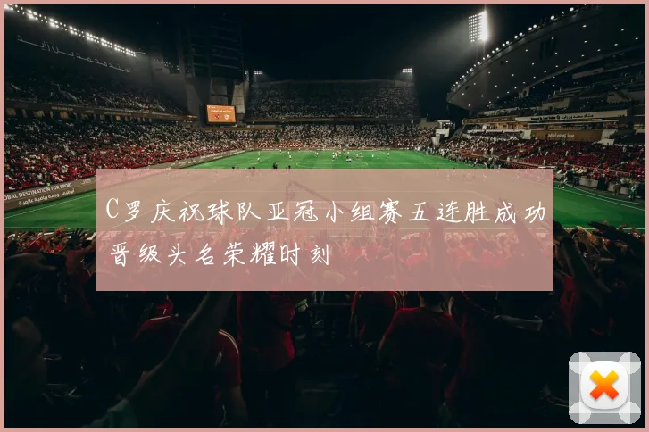 C罗庆祝球队亚冠小组赛五连胜成功晋级头名荣耀时刻