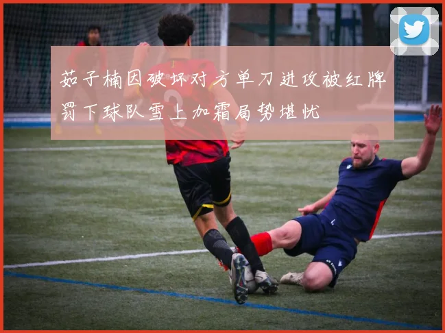 茹子楠因破坏对方单刀进攻被红牌罚下球队雪上加霜局势堪忧