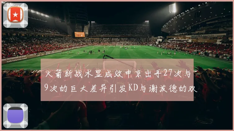 火箭新战术显成效申京出手27次与9次的巨大差异引发KD与谢泼德的欢笑