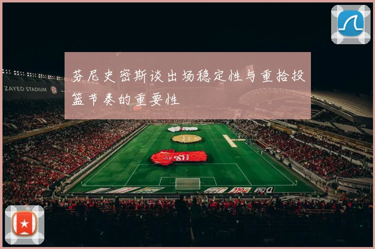 芬尼史密斯谈出场稳定性与重拾投篮节奏的重要性