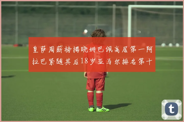 皇萨周薪榜揭晓姆巴佩高居第一阿拉巴紧随其后18岁亚马尔排名第十