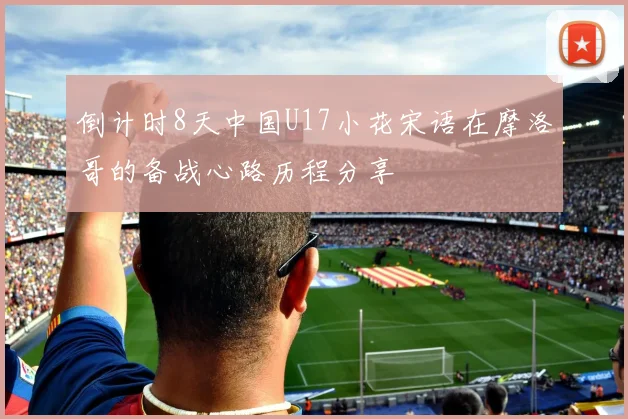 倒计时8天中国U17小花宋语在摩洛哥的备战心路历程分享
