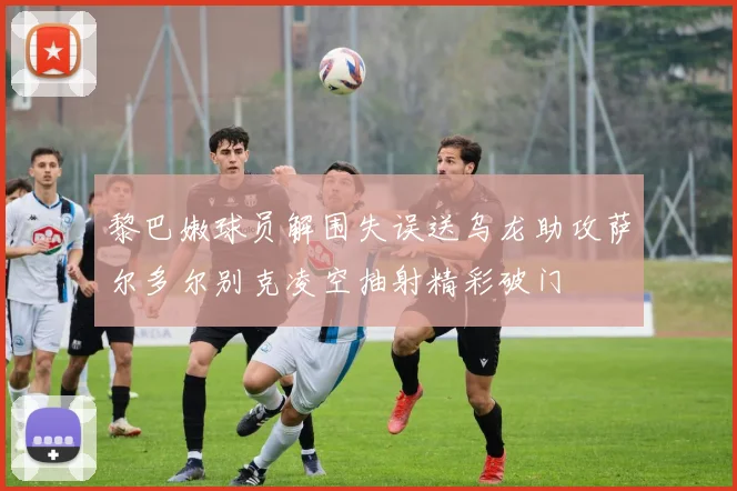 黎巴嫩球员解围失误送乌龙助攻萨尔多尔别克凌空抽射精彩破门