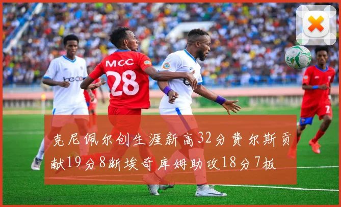 克尼佩尔创生涯新高32分费尔斯贡献19分8断埃奇库姆助攻18分7板