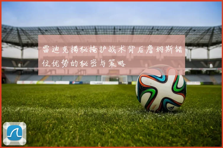 雷迪克揭秘掩护战术背后詹姆斯错位优势的秘密与策略