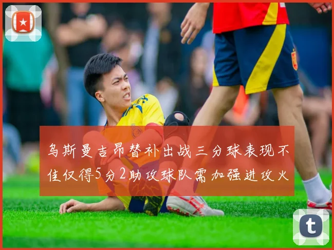 乌斯曼吉昂替补出战三分球表现不佳仅得5分2助攻球队需加强进攻火力