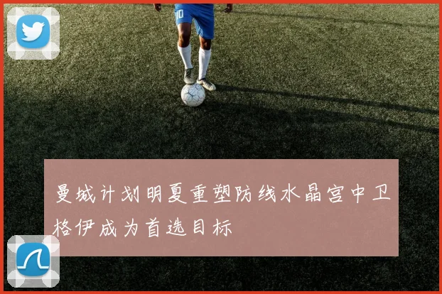 曼城计划明夏重塑防线水晶宫中卫格伊成为首选目标