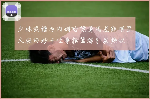 少林武僧与内姆哈德身高差距明显文班巧妙卡位争抢篮球引发热议