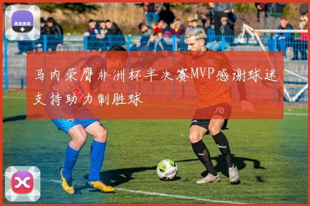 马内荣膺非洲杯半决赛MVP感谢球迷支持助力制胜球