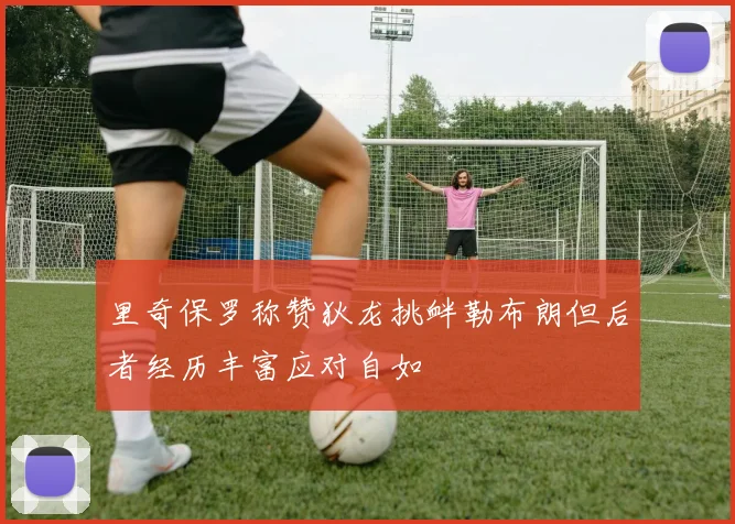 里奇保罗称赞狄龙挑衅勒布朗但后者经历丰富应对自如