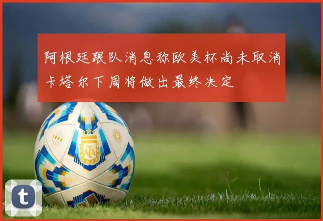 阿根廷跟队消息称欧美杯尚未取消卡塔尔下周将做出最终决定