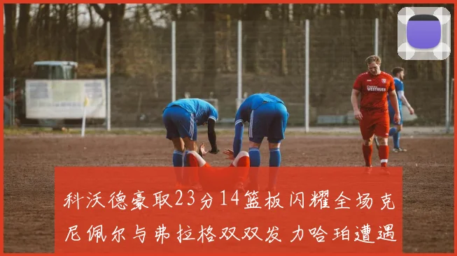 科沃德豪取23分14篮板闪耀全场克尼佩尔与弗拉格双双发力哈珀遭遇瓶颈表现低迷