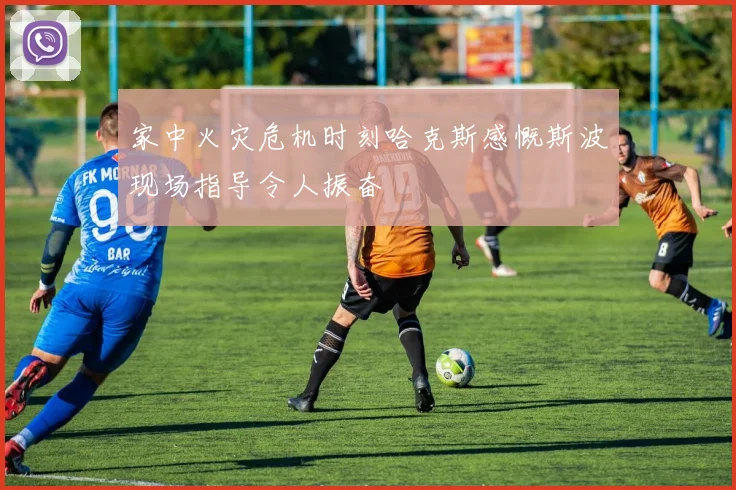 家中火灾危机时刻哈克斯感慨斯波现场指导令人振奋