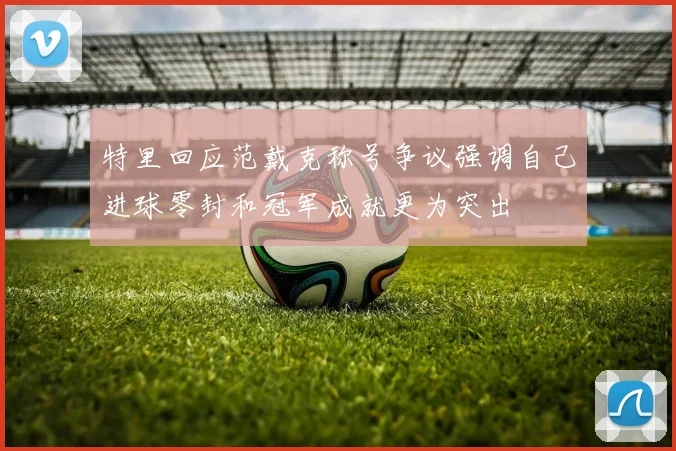 特里回应范戴克称号争议强调自己进球零封和冠军成就更为突出