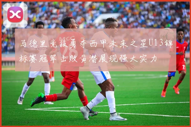 马德里竞技勇夺西甲未来之星U13锦标赛冠军击败黄潜展现强大实力