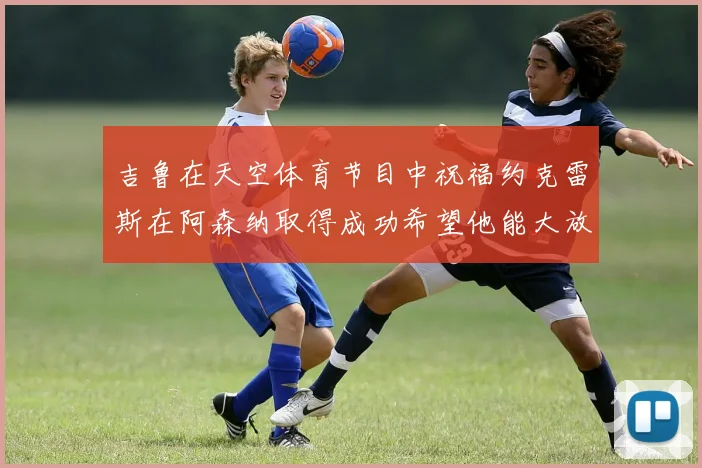吉鲁在天空体育节目中祝福约克雷斯在阿森纳取得成功希望他能大放异彩